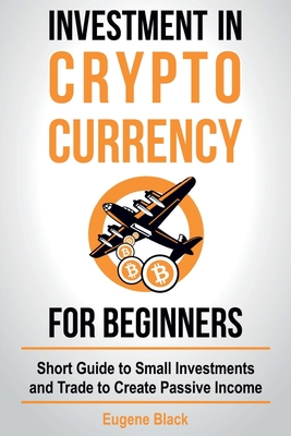 Investment in Crypto Currency for Beginners: Short Guide to Small Investments and Trade to Create Passive Income - Eugene Black