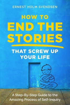 How to End the Stories that Screw Up Your Life: A Step-By-Step Guide to the Amazing Process of Self-Inquiry - Ernest Holm Svendsen