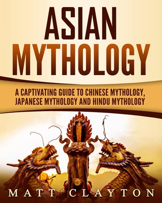 Asian Mythology: A Captivating Guide to Chinese Mythology, Japanese Mythology and Hindu Mythology - Matt Clayton
