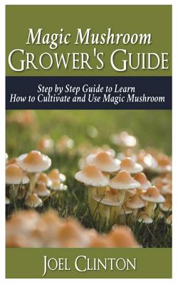 Magic Mushroom Grower's Guide: Step by Step Guide to Learn How to Cultivate and Use Magic Mushroom - Joel Clinton