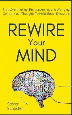 Rewire Your Mind: Stop Overthinking. Reduce Anxiety and Worrying. Control Your Thoughts To Make Better Decisions. - Steven Schuster