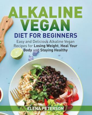 Alkaline Vegan Diet for Beginners: Easy and Delicious Alkaline Vegan Recipes for Losing Weight, Heal Your Body and Staying Healthy - Elena Peterson