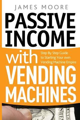 Passive Income with Vending Machines: Step By Step Guide to Starting Your own Vending Machine Empire - James Moore