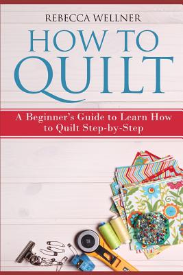 How to Quilt: A Beginner's Guide to Learn How to Quilt Step-by-Step - Rebecca Wellner