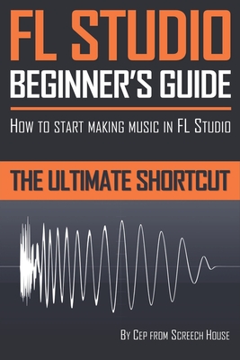FL Studio Beginner's Guide: How to Start Making Music in FL Studio - The Ultimate Shortcut - Screech House