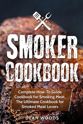 Smoker Cookbook: Complete How-To Guide Cookbook for Smoking Meat, The Ultimate Cookbook for Smoked Meat Lovers - Dean Woods