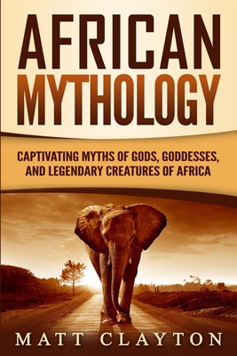 African Mythology: Captivating Myths of Gods, Goddesses, and Legendary Creatures of Africa - Matt Clayton