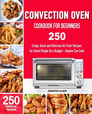 CONVECTION Oven Cookbook for Beginners: 250 Crispy, Quick and Delicious Convection Oven Recipes for Smart People On a Budget - Anyone Can Cook! - Jennifer Olsen