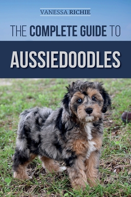 The Complete Guide to Aussiedoodles: Finding, Caring For, Training, Feeding, Socializing, and Loving Your New Aussidoodle - Vanessa Richie