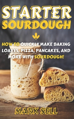 Starter Sourdough: How To Quickly Make Baking Loaves, Pizza, Pancakes, and more with Sourdough! - Mark Sell