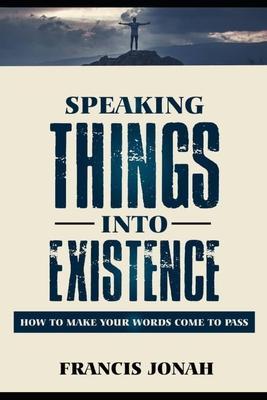 Speaking Things Into Existence: How To Make Your Words Come To Pass - Francis Jonah