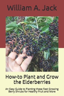 How-to Plant and Grow the Elderberries: An Easy Guide to Planting these Fast Growing Berry Shrubs for Healthy Fruit and More - William A. Jack