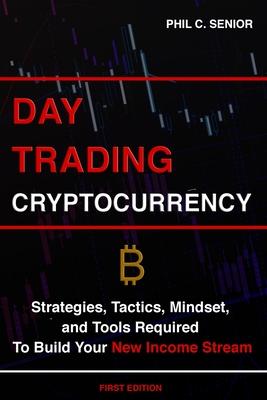 Day Trading Cryptocurrency: Strategies, Tactics, Mindset, and Tools Required To Build Your New Income Stream - Phil C. Senior