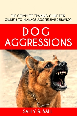 Dog Aggressions: The Complete Training Guide For Owners To Manage Aggressive Behavior - Sally R. Ball