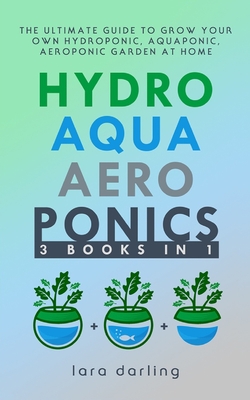 Hydroponics, Aquaponics, Aeroponics: The Ultimate Guide to Grow your own Hydroponic or Aquaponic or Aeroponic Garden at Home: Fruit, Vegetable, Herbs. - Lara Darling