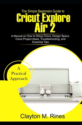 The Simple Beginners Guide to Cricut Explore Air 2: A Manual on how to Setup Cricut, Design Space, Cricut Project Ideas, Troubleshooting, and Essentia - Clayton M. Rines
