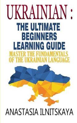 Ukrainian: The Ultimate Beginners Learning Guide: Master The Fundamentals Of The Ukrainian Language (Learn Ukrainian, Ukrainian L - Anastasia Ilnitskaya