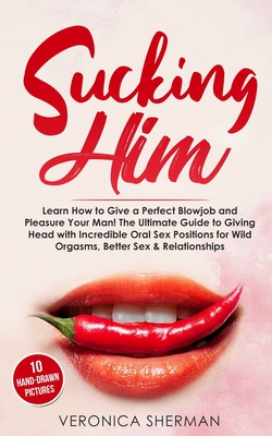 Sucking Him: Learn How to Give a Perfect Blowjob and Pleasure Your Man! The Ultimate Guide to Giving Head with Incredible Oral Sex - Veronica Sherman