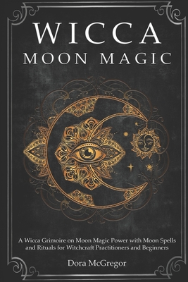 Wicca Moon Magic: A Wicca Grimoire on Moon Magic Power with Moon Spells and Rituals for Witchcraft Practitioners and Beginners - Dora Mcgregor