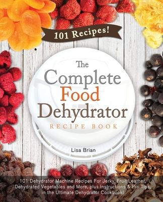 The Complete Food Dehydrator Recipe Book: 101 Dehydrator Machine Recipes For Jerky, Fruit Leather, Dehydrated Vegetables and More, plus Instructions & - Lisa Brian
