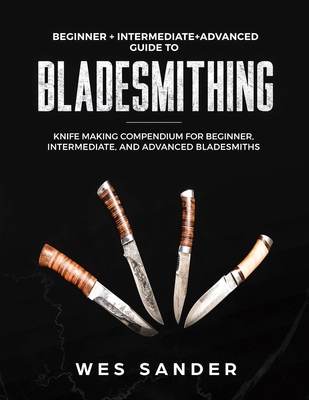 Bladesmithing: Beginner + Intermediate + Advanced Guide to Bladesmithing: Knife Making Compendium for Beginner, Intermediate, and Adv - Wes Sander