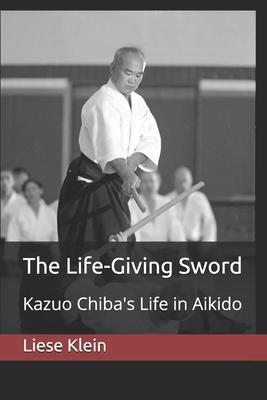 The Life-Giving Sword: Kazuo Chiba's Life in Aikido - Liese Klein