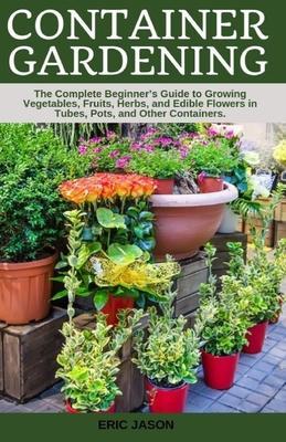 Container Gardening: A Complete Beginner's Guide to Growing Vegetables, Fruits, Herbs, and Edible Flowers in Tubes, Pot, and Other Containe - Eric Jason