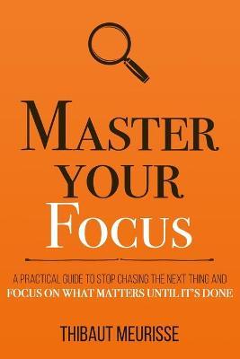 Master Your Focus: A Practical Guide to Stop Chasing the Next Thing and Focus on What Matters Until It's Done - Thibaut Meurisse