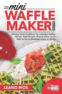 Cooking with the Mini Waffle Maker Machine: A Recipe Nerds Cookbook: For Individual Waffles, Paninis, Hash Browns, Pizza & Other Quick Dash on the Go - Leano Rios