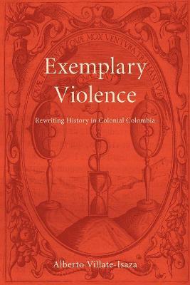 Exemplary Violence: Rewriting History in Colonial Colombia - Alberto Villate-isaza