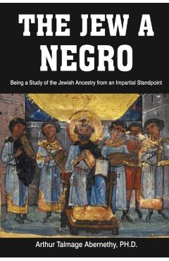 The Jew a Negro: Being a Study of the Jewish Ancestry from an Impartial Standpoint - Ph. D. Arthur Talmage Abernethy