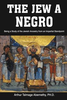 The Jew a Negro: Being a Study of the Jewish Ancestry from an Impartial Standpoint - Ph. D. Arthur Talmage Abernethy