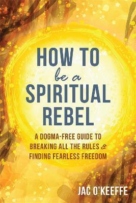 How to Be a Spiritual Rebel: A Dogma-Free Guide to Breaking All the Rules and Finding Fearless Freedom - Jac O'keeffe