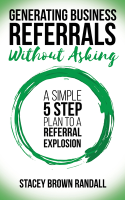 Generating Business Referrals Without Asking: A Simple Five Step Plan to a Referral Explosion - Stacey Brown Randall