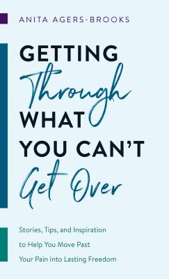 Getting Through What You Can't Get Over: Stories, Tips, and Inspiration to Help You Move Past Your Pain Into Lasting Freedom - Anita Agers-brooks