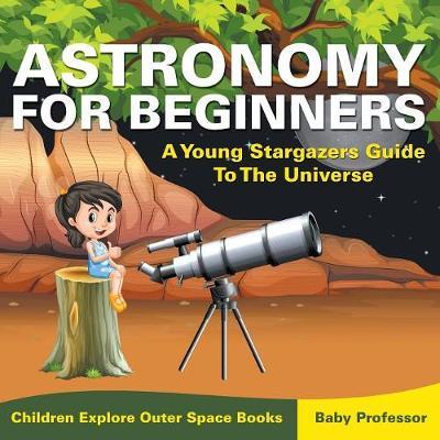 Astronomy For Beginners: A Young Stargazers Guide To The Universe - Children Explore Outer Space Books - Baby Professor