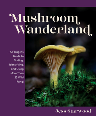 Mushroom Wanderland: A Forager's Guide to Finding, Identifying, and Using More Than 25 Wild Fungi - Jess Starwood