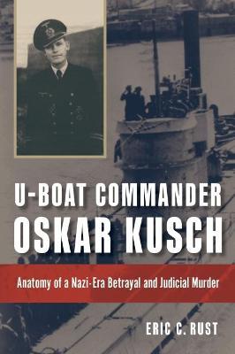 U-Boat Commander Oskar Kusch: Anatomy of a Nazi-Era Betrayal and Judicial Murder - Eric C. Rust