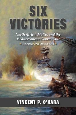 Six Victories: North Africa Malta and the Mediterranean Convoy War November 1941-March 1942 - Vincent O'hara