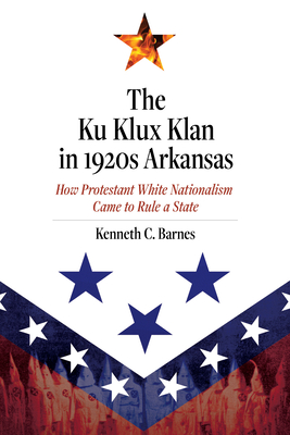 The Ku Klux Klan in 1920s Arkansas: How Protestant White Nationalism Came to Rule a State - Kenneth C. Barnes