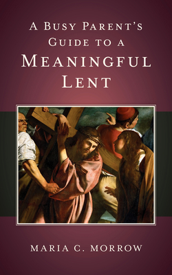 A Busy Parent's Guide to a Meaningful Lent - Maria C. Morrow