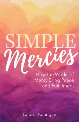 Simple Mercies: How the Works of Mercy Bring Peace and Fulfillment - Lara C. Patangan