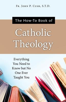 The How-To Book of Catholic Theology: Everything You Need to Know But No One Ever Taught You - Fr John P Cush S T D