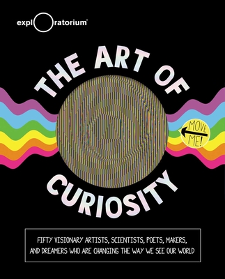The Art of Curiosity: 50 Visionary Artists, Scientists, Poets, Makers & Dreamers Who Are Changing the Way We See Our World - Exploratorium