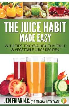 Coperta cărții 'The Juice Habit Made Easy: With Tips, Tricks & Healthy Fruit & Vegetable Juice Recipes - Jem Friar'