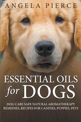 Essential Oils For Dogs: Dog Care Safe Natural Aromatherapy Remedies, Recipes For Canines, Puppies, Pets - Angela Pierce