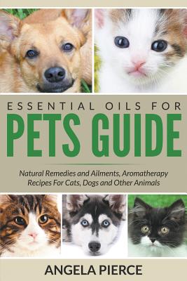 Essential Oils For Pets Guide: Natural Remedies and Ailments, Aromatherapy Recipes For Cats, Dogs and Other Animals - Angela Pierce