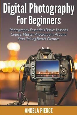 Digital Photography For Beginners: Photography Essentials Basics Lessons Course, Master Photography Art and Start Taking Better Pictures - Angela Pierce