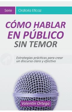 Cmo Hablar en Pblico Sin Temor: Estrategias prcticas para crear un discurso claro y efectivo - Valentn Ortega