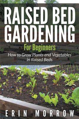 Raised Bed Gardening For Beginners: How to Grow Plants and Vegetables in Raised Beds - Erin Morrow